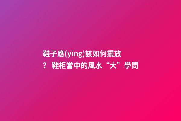 鞋子應(yīng)該如何擺放？ 鞋柜當中的風水“大”學問